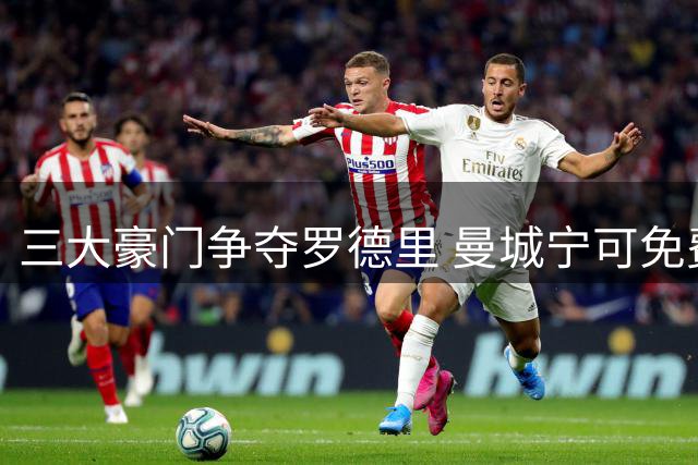三大豪门争夺罗德里 曼城宁可免费放人也不今夏出售