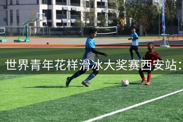 世界青年花样滑冰大奖赛西安站：中立运动员日揽两金