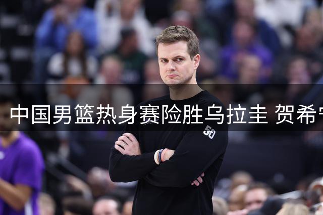 中国男篮热身赛险胜乌拉圭 贺希宁领衔得分
