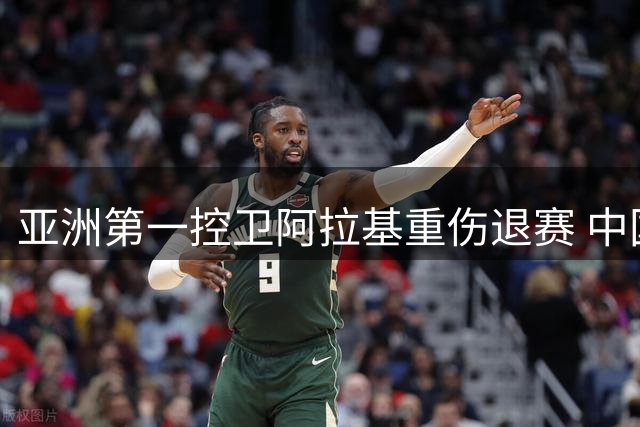 亚洲第一控卫阿拉基重伤退赛 中国男篮世预赛迎重大转机