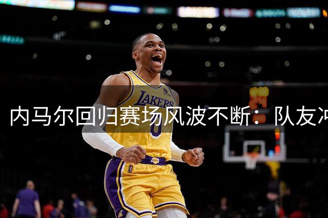 内马尔回归赛场风波不断：队友冲突与俱乐部保护成焦点
