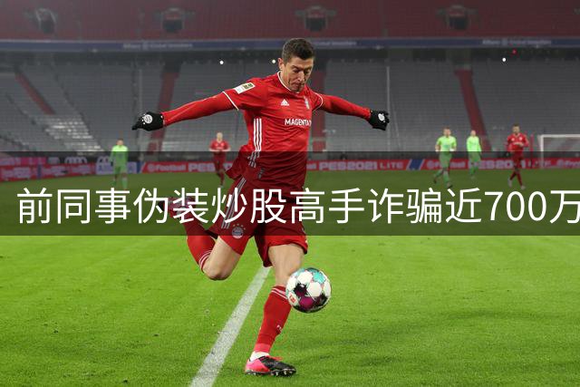 前同事伪装炒股高手诈骗近700万 伪造盈利截图诱骗卖房