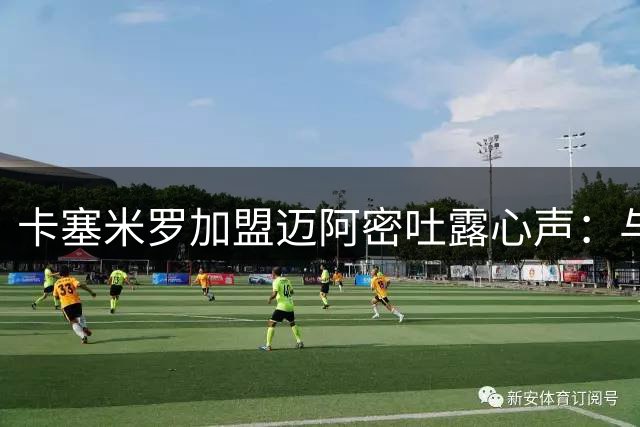 卡塞米罗加盟迈阿密吐露心声：与梅西做队友终于圆梦