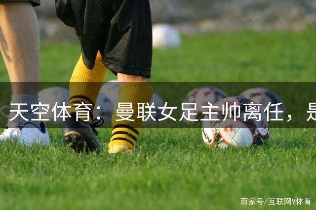 天空体育：曼联女足主帅离任，是因为俱乐部想换风格并发展青训
