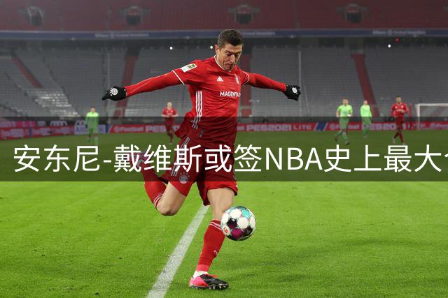 安东尼-戴维斯或签NBA史上最大合同 奇才预计下周开出4年2.75亿天价