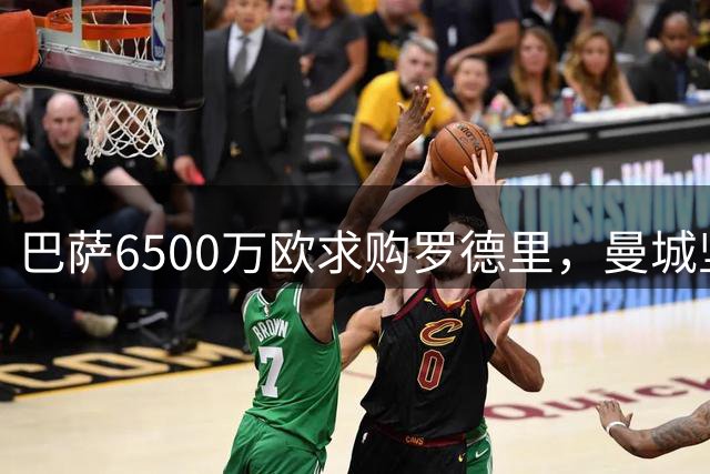 巴萨6500万欧求购罗德里，曼城坚持7000万底线