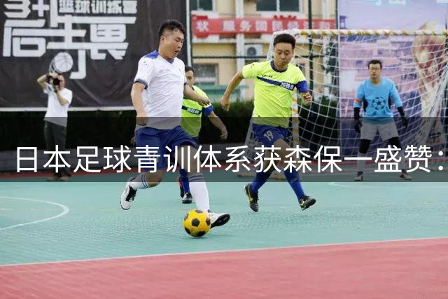 日本足球青训体系获森保一盛赞：国家队梯队建设全球领先