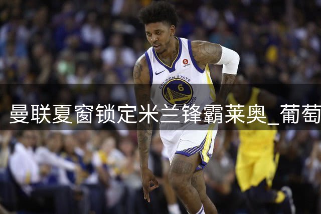曼联夏窗锁定米兰锋霸莱奥 葡萄牙飞翼或重塑红魔进攻体系
