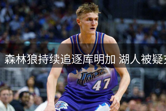 森林狼持续追逐库明加 湖人被疑充当谈判筹码