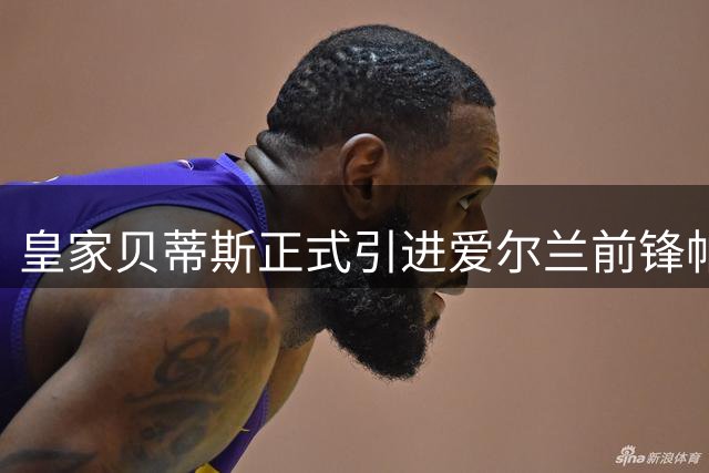 皇家贝蒂斯正式引进爱尔兰前锋帕洛特，长约锁定至2031年