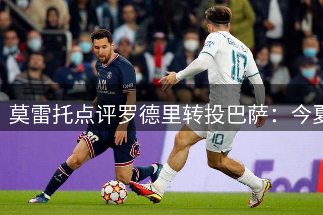 莫雷托点评罗德里转投巴萨：今夏最具影响力球员转会