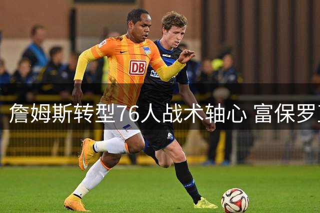 詹姆斯转型76人战术轴心 富保罗直言马克西才是费城新王