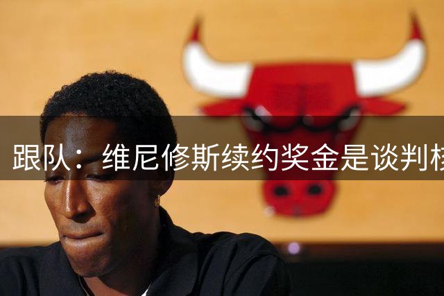 跟队：维尼修斯续约奖金是谈判核心分歧，皇马不想轻易开先例
