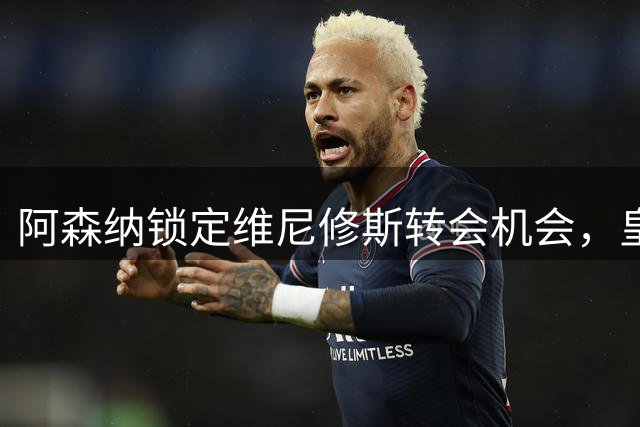 阿森纳锁定维尼修斯转会机会，皇马续约谈判陷入僵局