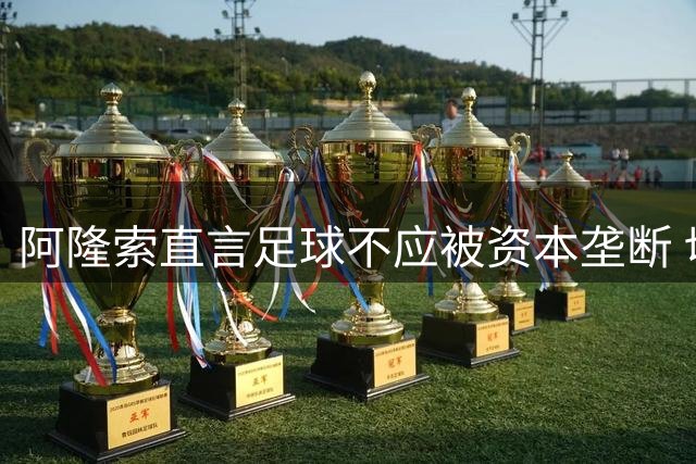 阿隆索直言足球不应被资本垄断 切尔西新援获主帅盛赞