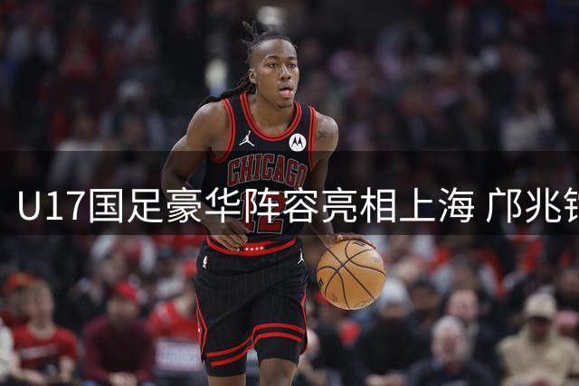 U17国足豪华阵容亮相上海 邝兆镭领衔迎战欧洲豪门青训