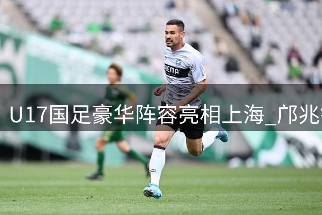 U17国足豪华阵容亮相上海 邝兆镭领衔迎战欧洲豪门青训